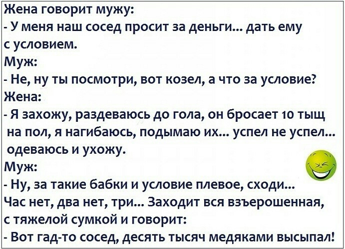 Жена говорит мужу У меня наш сосед просит за деньги дать ему с условием Муж Не ну ты посмотри вот козел а что за условие Жена Я захожу раздеваюсь до гола он бросает 10 тыщ на пол я нагибаюсь подымаю их успел не успел одеваюсь и ухожу Муж Ну за такие бабки и условие плевое сходи Час нет два нет три Заходит вся взъерошенная с тяжелой сумкой и говорит Вот гадто сосед десять тысяч медяками высыпал