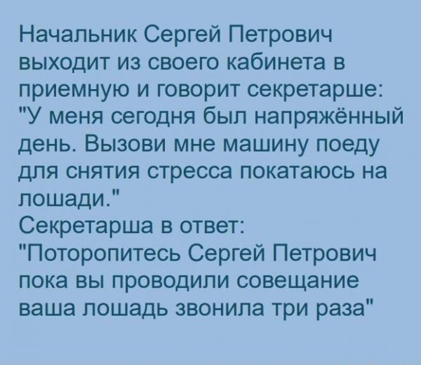 Начальник Сергей Петрович выходит из своею кабинета в приемную и говорит секретарше У меня сегодня был напряженный день Вызови мне машину поеду для снятия стресса покатаюсь на лошади Секретарша в ответ Поторопитесь Сергей Петрович пока вы проводили совещание ваша лошадь звонила три раза