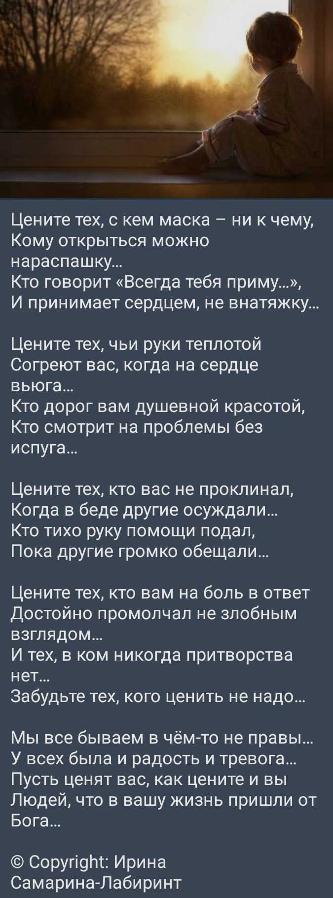 Цените тех с кем маска ни к чему Кому открыться можно нараспашку Кто говорит Всегда тебя приму И принимает сердцем не внатяжку Цените тех чьи руки теплотой Согреют вас когда на сердце вьюга Кто дорог вам душевной красотой Кто смотрит на проблемы без испуга Цените тех кто вас не проклинал Когда в беде другие осуждали Кто тихо руку помощи подал Пока другие громко обещали Цените тех кто вам на боль в