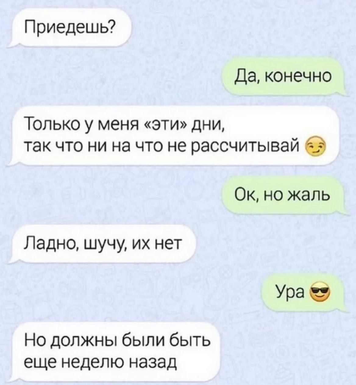 Приедешь?
Да, конечно
Только у меня «эти» дни, так что ни на что не рассчитывай
Ок, но жаль
Ладно, шучу, их нет
Ура
Но должны были быть еще неделю назад