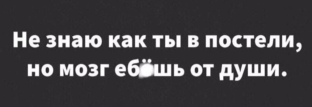 Не знаю как ты в постели, но мозг ебёшь от души.