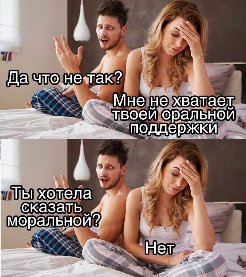 Да что не так? Мне не хватает твоей оральной поддержки.
Ты хотела сказать моральной? Нет.