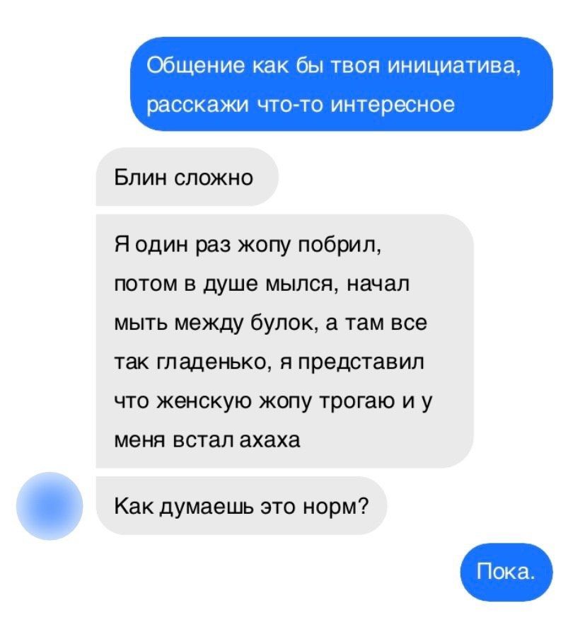 Общение как бы твоя инициатива, расскажи что-то интересное
Блин сложно
Я один раз жопу побрил, потом в душе мылся, начал мыть между булок, а там все гладенько, я представил что женскую жопу трогаю и у меня встал ахаха
Как думаешь это норм?
Пока.