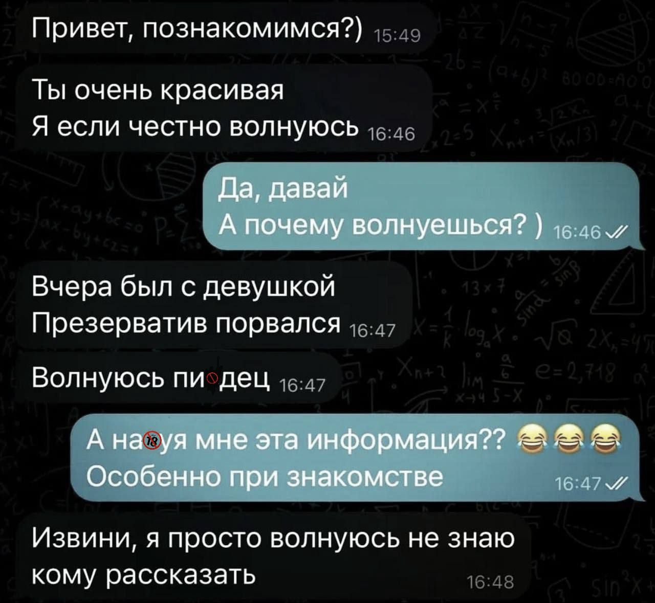 Привет, познакомимся?)
Ты очень красивая
Я если честно волнуюсь
Да, давай
 А почему волнуешься? )
Вчера был с девушкой
 Презерватив порвался
 Волнуясь пи...дец
 А на...я мне эта информация?? 😂😂 Особенно при знакомства
Извини, я просто волнуюсь не знаю кому рассказать