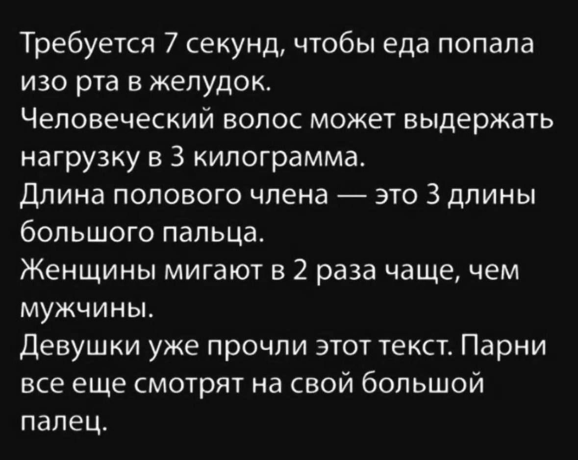 Требуется 7 секунд, чтобы еда попала изо рта в желудок. Человеческий волос может выдержать нагрузку в 3 килограмма. Длина полового члена — это 3 длины большого пальца. Женщины мигают в 2 раза чаще, чем мужчины. Девушки уже прочли этот текст. Парни все еще смотрят на свой большой палец.
