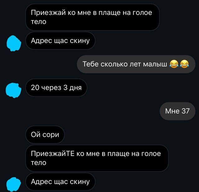 Приезжай ко мне в плаще на голое тело
Адрес щас скину

Тебе сколько лет малыш 😂😂
20 через 3 дня

Мне 37

Ой сорри
ПриезжайTE ко мне в плаще на голое тело
Адрес щас скину