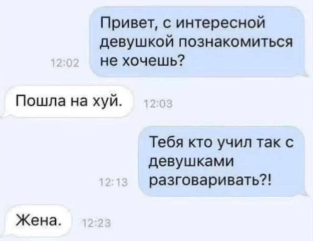 Привет, с интересной девушкой познакомиться не хочешь?
Пошла на хуй.
Тебя кто учил так с девушками разговаривать?!
Жена.