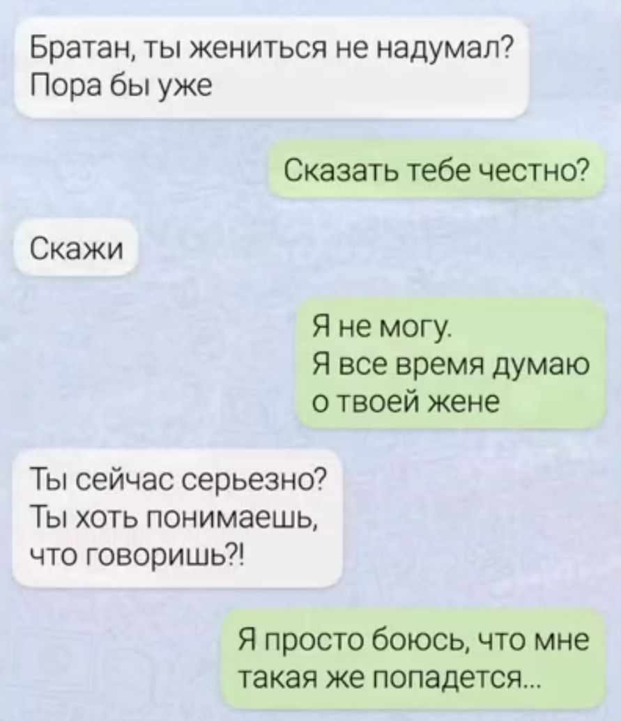 Братан, ты жениться не надумал? Пора бы уже
Сказать тебе честно?
Скажи
Я не могу. Я все время думаю о твоей жене
Ты сейчас серьезно? Ты хоть понимаешь, что говоришь?!
Я просто боюсь, что мне такая же попадется...