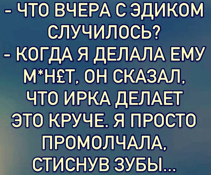 - ЧТО ВЧЕРА С ЭДИКОМ СЛУЧИЛОСЬ? - КОГДА Я ДЕЛАЛА ЕМУ М*НЕТ, ОН СКАЗАЛ, ЧТО ИРКА ДЕЛАЕТ ЭТО КРУЧЕ. Я ПРОСТО ПРОМОЛЧАЛА, СТИСНУВ ЗУБЫ...