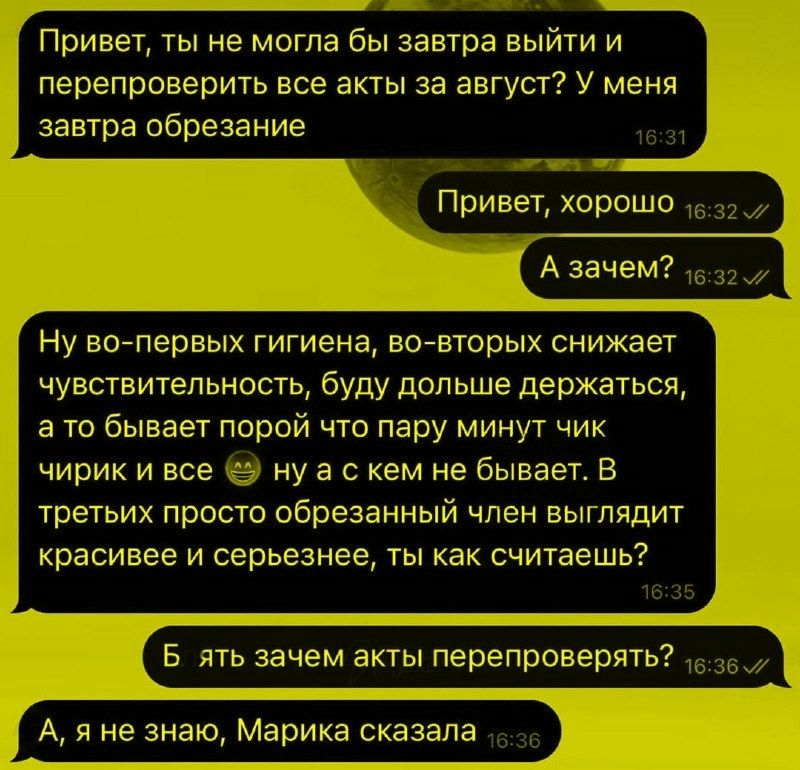 Привет, ты не могла бы завтра выйти и перепроверить все акты за август? У меня завтра обрезание
Привет, хорошо
А зачем?
Ну во-первых гигиена, во-вторых снижает чувствительность, буду дольше держаться, а то бывает что пара минут чирик и все. Ну а с кем не бывает. В третьих просто обрезанный член выглядит красивее и серьезнее, ты как считаешь?
Блять зачем акты перепроверять?
А, я не знаю, Марика сказала