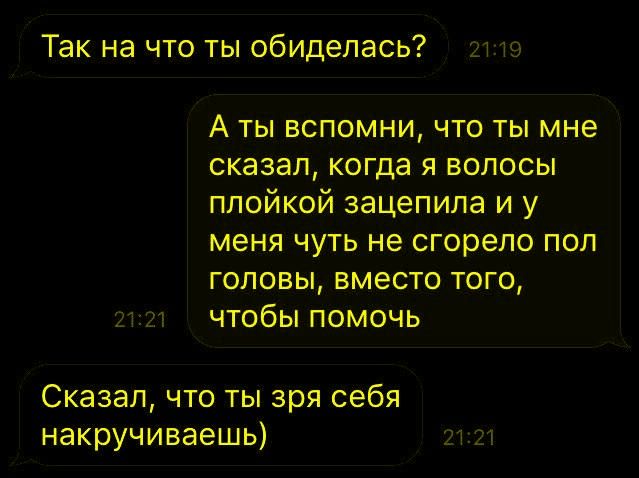 Так на что ты обиделась?
А ты вспомни, что ты мне сказал, когда я волосы плойкой зацепила и у меня чуть не сгорело пол головы, вместо того, чтобы помочь
Сказал, что ты зря себя накручиваешь)