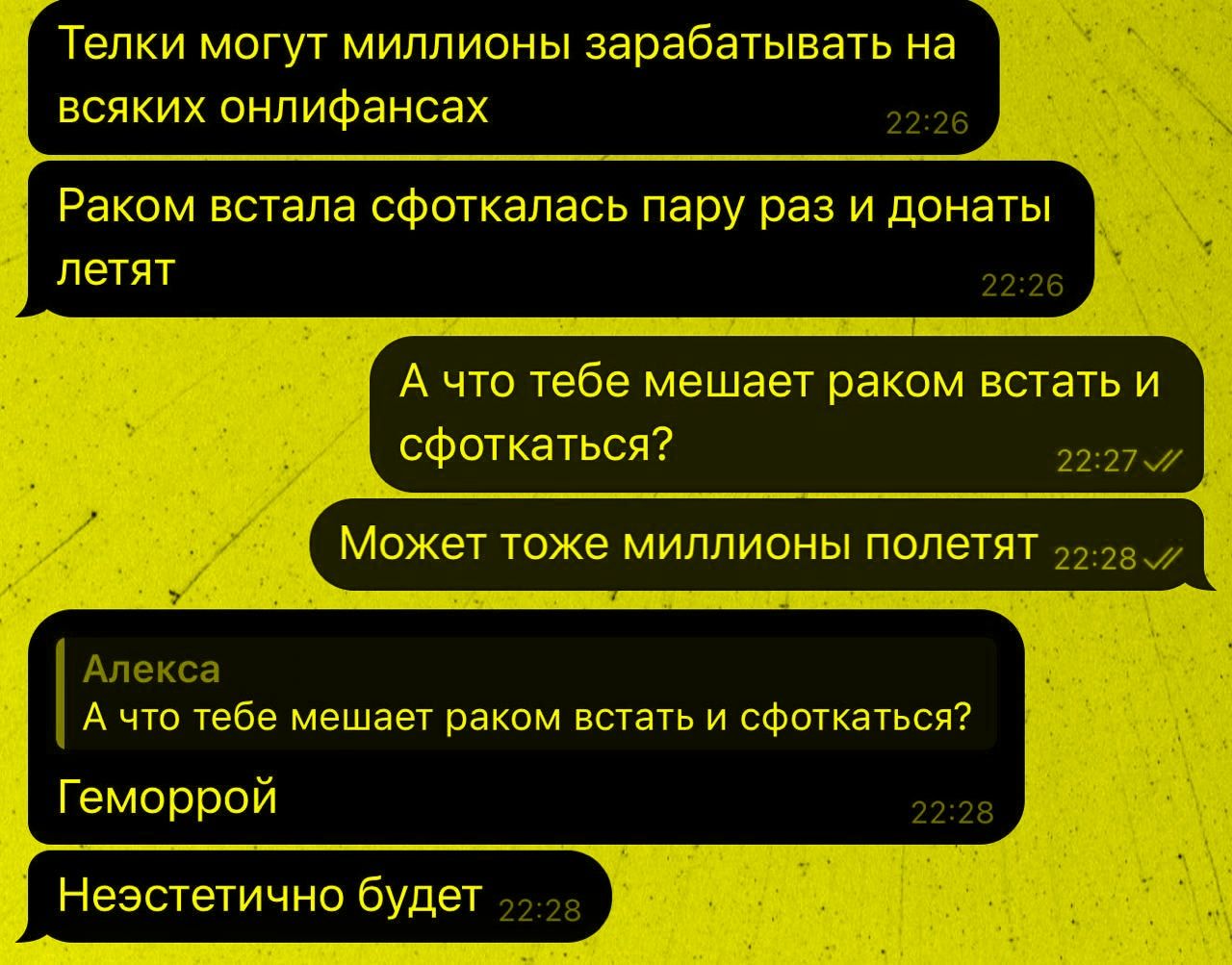 Телки могут миллионы зарабатывать на всяких онлифансах. Раком встала сфоткалась пару раз и донаты летят. А что тебе мешает раком встать и сфоткаться? Может тоже миллионы полетят. Алексa: А что тебе мешает раком встать и сфоткаться? Геморрой. Неэстетично будет