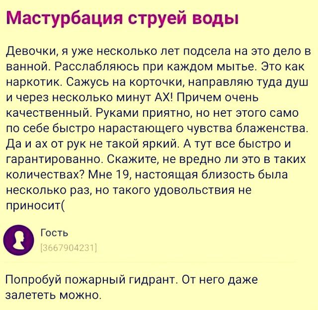 Мастурбация струей воды
Девочки, я уже несколько лет подсела на это дело в ванной. Расслабляюсь при каждом мытье. Это как наркотивок. Сажусь на короточку, направляю туда душ и через несколько минут ах! Причем очень качественный. Рукаами приятно, но нет этого само себе быстро быстро носят а блаженство. Да и ах от рук не такой яркий. А тут все быстро и гарантированно. Скажите, что вредно ли это в таких количествах? Мне 19, настоящая близость была несколько раз, но такого удовольствия не приносит:( Попробуй пожарный гидрант. От него даже залететь можно.