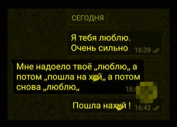 СЕГОДНЯ
Я тебя люблю. Очень сильно
Мне надоело твоё «люблю», а потом «пошла на х..й», а потом снова «люблю».
Пошла наxй!