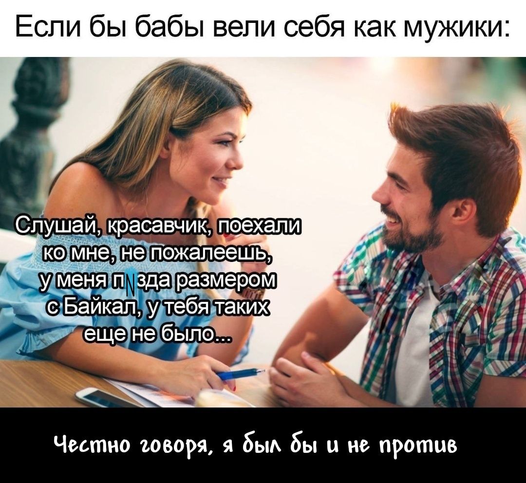 Если бы бабы велИ себя как мужики: Слушай, красавчик, поехали ко мне, не пожелаешь, у меня пизда размером с Байкал, у тебя таких еще не было... Честно говоря, я бы и не против