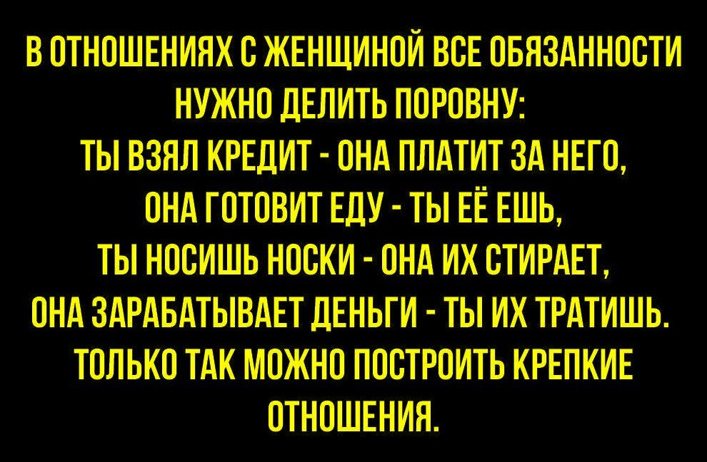 В ОТНОШЕНИЯХ С ЖЕНЩИНОЙ ВСЕ ОБЯЗАННОСТИ НУЖНО ДЕЛИТЬ ПОРОВНУ: ТЫ ВЗЯЛ КРЕДИТ - ОНА ПЛАТИТ ЗА НЕГО, ОНА ГОТОВИТ ЕДУ - ТЫ ЕЁ ЕШЬ, ТЫ НОСИШ НОСКИ - ОНА ИХ СТИРАЕТ, ОНА ЗАРАБАТЫВАЕТ ДЕНЬГИ - ТЫ ИХ ТРАТИШЬ. ТОЛЬКО ТАК МОЖНО ПОСТРОИТЬ КРЕПКИЕ ОТНОШЕНИИЯ.
