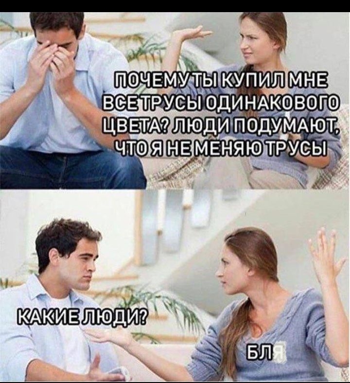 ПОЧЕМУ ТЫ КУПИЛ МНЕ ВСЕ ТРУСЫ ОДИНАКОВОГО ЦВЕТА? ЛЮДИ ПОДУМАЛЮТ, ЧТО Я НЕ МЕНЯЮ ТРУСЫ
КАКИЕ ЛЮДИ?
БЛЯ
