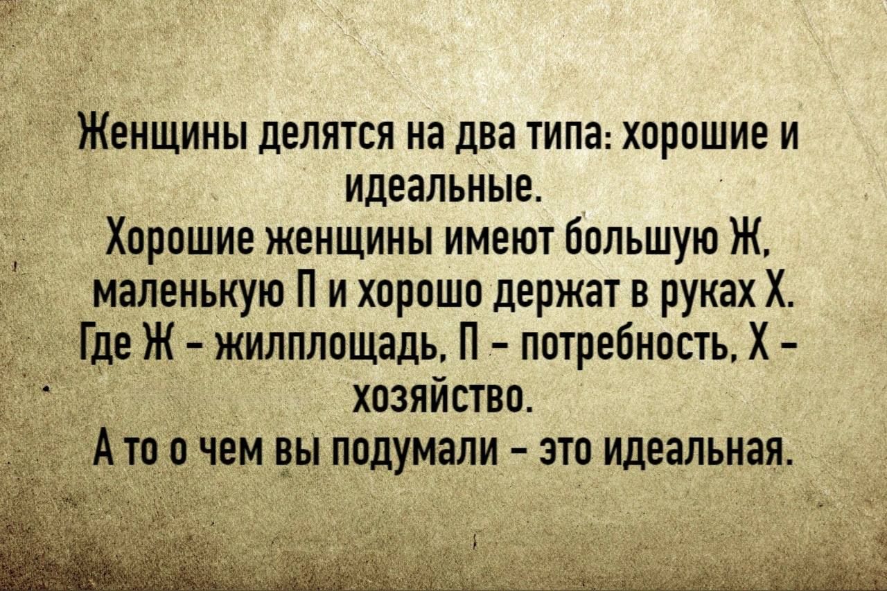 Женщины делятся на два типа: хорошие и идеальные. Хорошие женщины имеют большую Ж, маленькую П и хорошо держат в руках Х. Где Ж - жилплощадь, П - потребность, Х - хозяйство. А то о чем вы подумали - это идеальная.