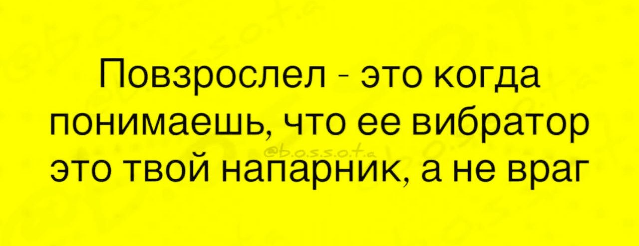 Повзрослел - это когда понимаешь, что ее вибратор это твой напарник, а не враг