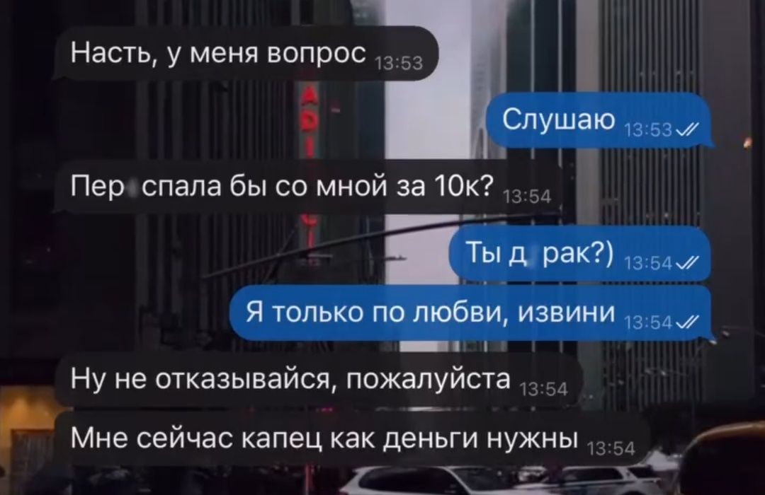 Настя, у меня вопрос
Слушаю
Пер спала бы со мной за 10к?
Ты драк?
Я только по любви, извини
Ну не отказывавайся, пожалуйста
Мне сейчас капец как деньги нужны