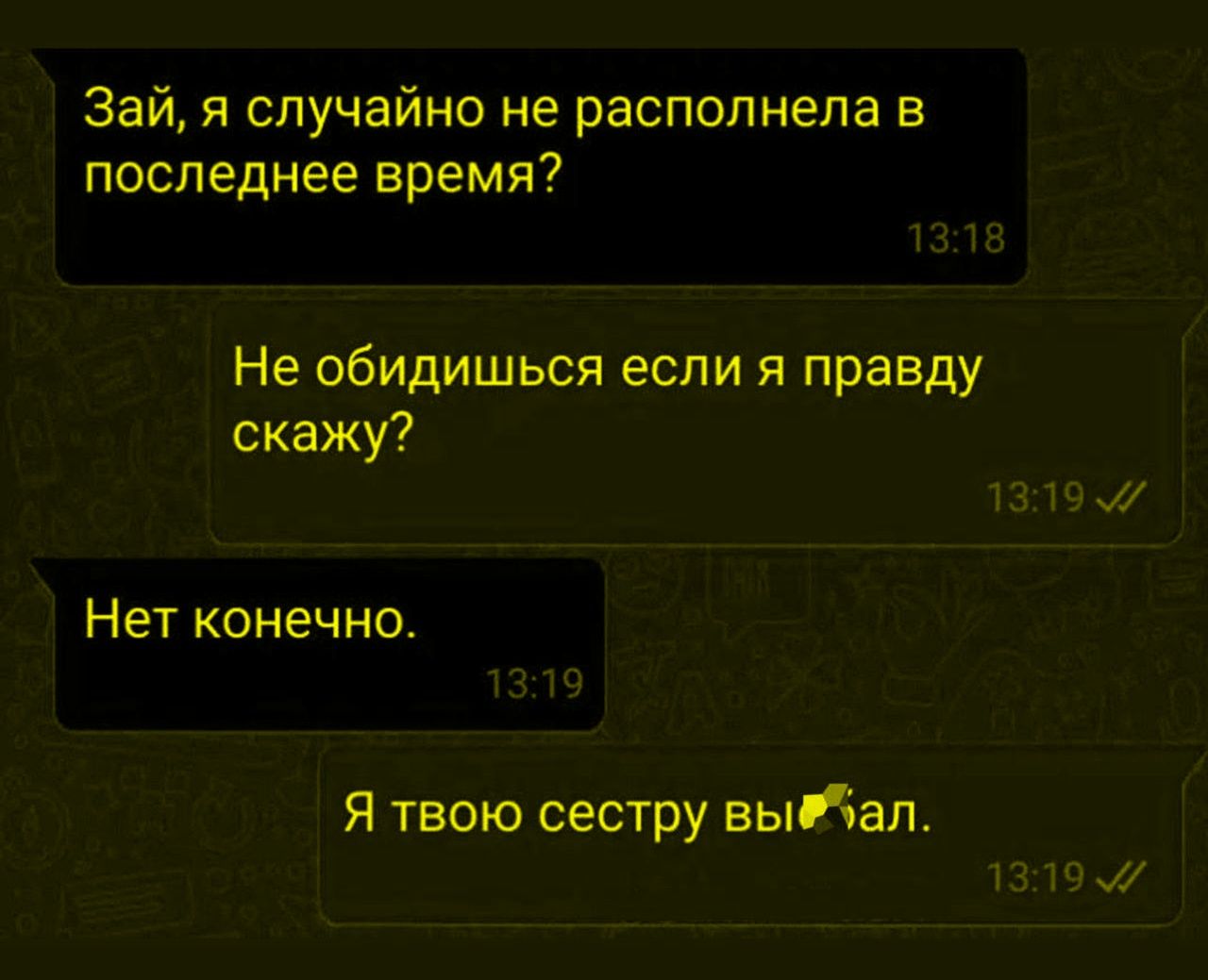 Зай, я случайно не распопелна в последнее время? Не обидишься если я правду скажу? Нет конечно. Я твою сестру выдал.