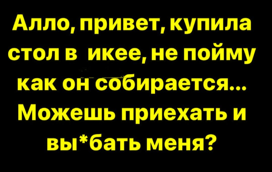 Алло, привет, купила стол в икее, не пойму как он собирается... Можешь приехать и вы*бать меня?