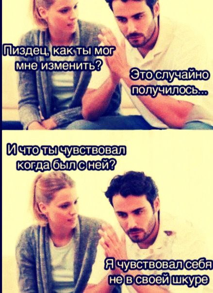 Пиздец, как ты мог мне изменить?
Это случайно получилось...
И что ты чувствовал когда был с ней?
Я чувствовал себя не в своей шкуре