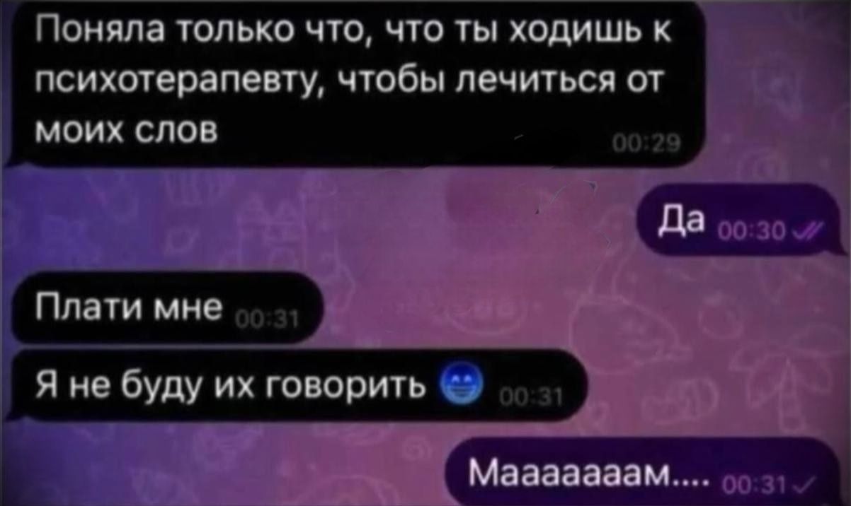 Поняла только что, что ты ходишь к психотерапевту, чтобы лечиться от моих слов. Да. Плати мне. Я не буду их говорить. Мааааам...