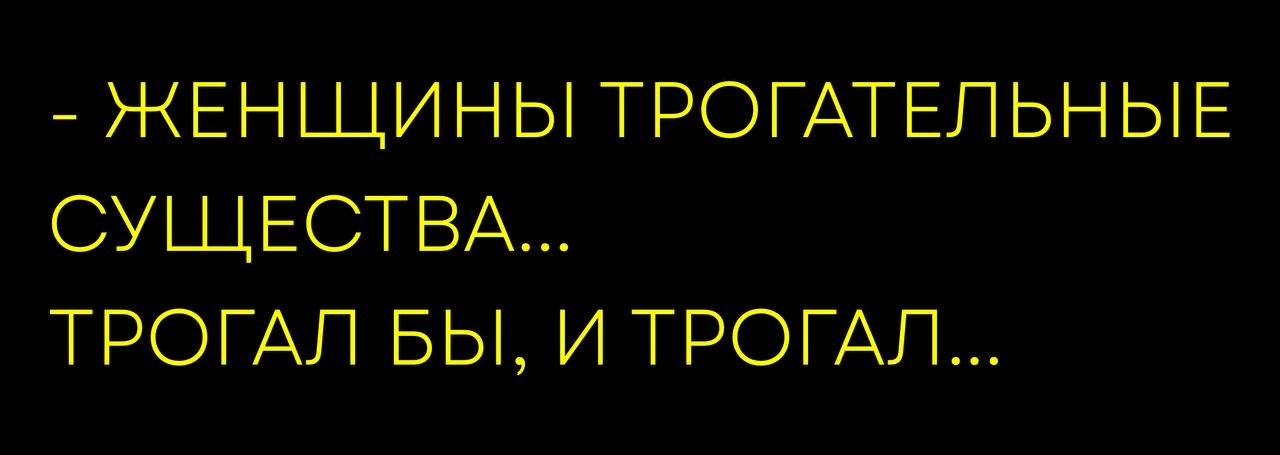 - ЖЕНЩИНЫ ТРОГАТЕЛЬНЫЕ СУЩЕСТВА... ТРОГАЛ БЫ, И ТРОГАЛ...