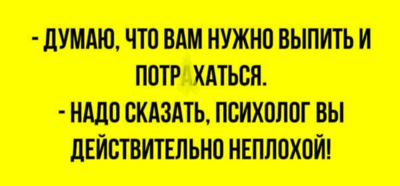 - ДУМАЮ, ЧТО ВАМ НУЖНО ВЫПИТЬ И ПОТРАХТЬСЯ.
- НАДО СКАЗАТЬ, ПСИХОЛОГ ВЫ ДЕЙСТВИТЕЛНО НЕПЛОХОЙ!