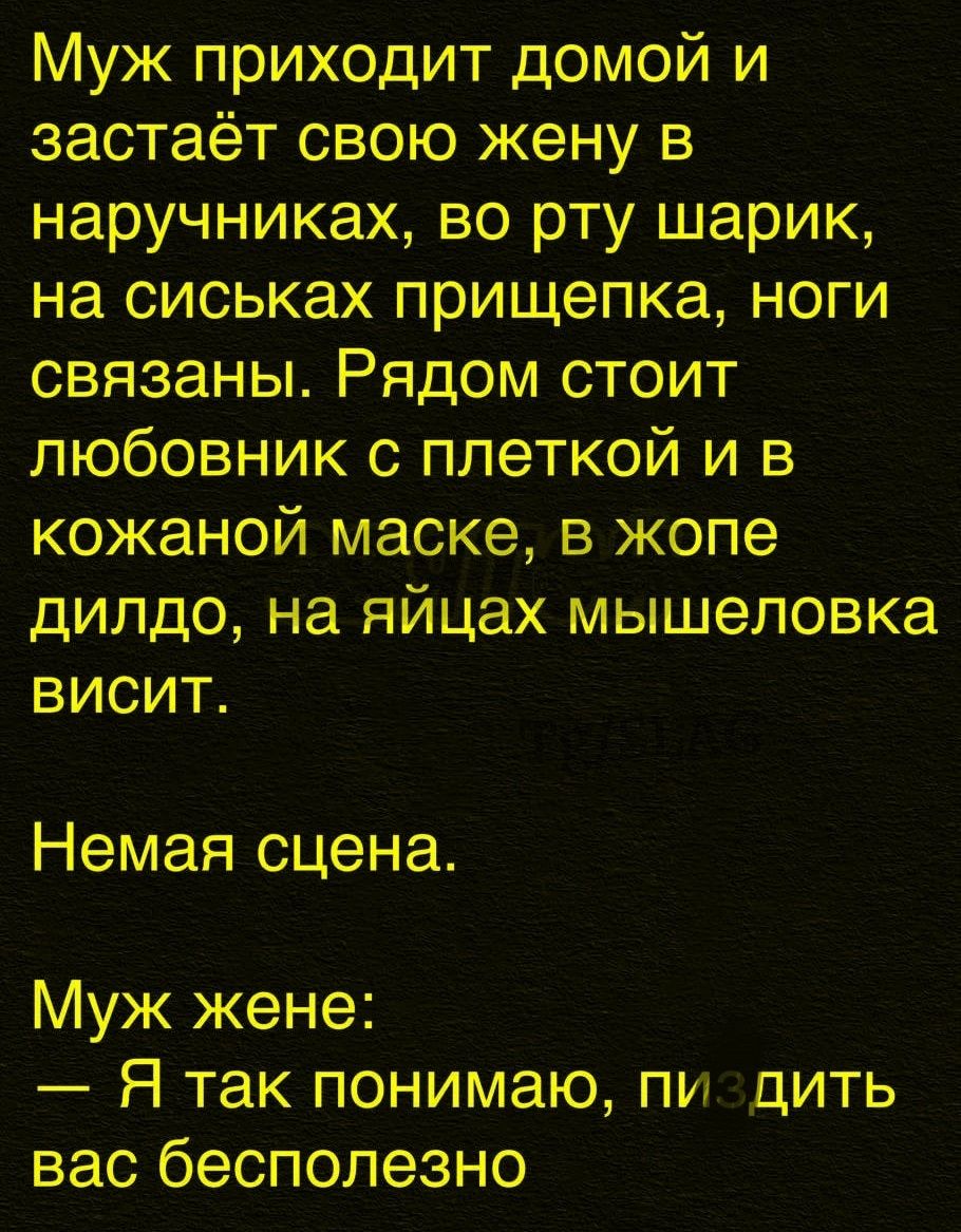 Муж приходит домой и заstaёт свою жену в наручниках, во рту шарик, на сиськах пристёпка, ноги связаны. Рядом стоит любовник с петелькой и в кожаной маске, в жопе дилдо, на яйцах мышеловка висит. Немая сцена. Муж жене: — Я так понимаю, пиздить вас бесполезно