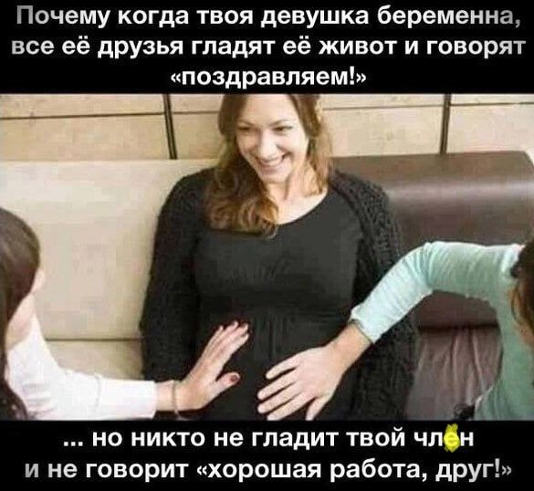 Почему когда твоя девушка беременна, все её друзья гладят её живот и говорят «поздравляем!» ... но никто не гладит твой член и не говорит «хорошая работа, друг!»