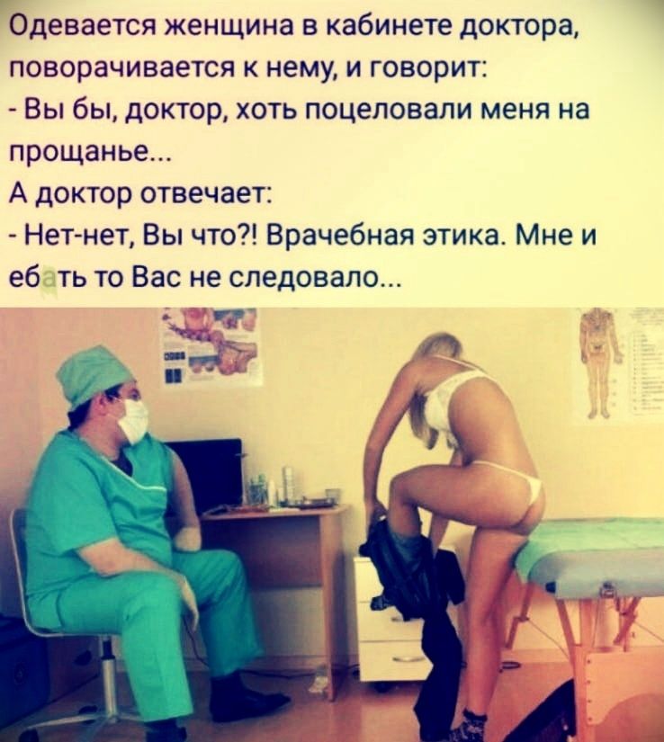 Одевается женщина в кабинете доктора, поворачивается к нему, и говорит: - Вы бы, доктор, хоть поцеловал меня на прощанье... А доктор отвечает: - Нет-нет, Вы что?! Врачебная этика. Мне и еб...ть то Вас не следовало...