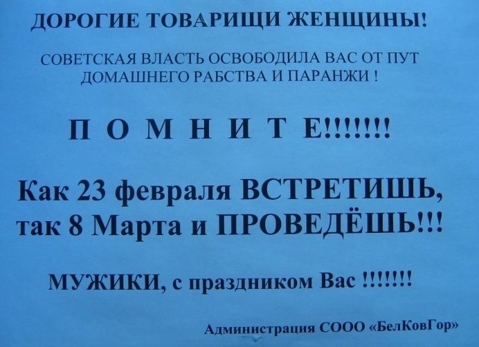 ДОРОГИЕ ТОВАРИЩИ ЖЕНЩИНЫ! СОВЕТСКАЯ ВЛАСТЬ ОСВОБОДИЛА ВАС ОТ ПУТ ДОМАШНЕГО РАБСТВА И ПАРАНЖИ! ПОМНИТЕ!!!!!!! Как 23 февраля ВСТРЕТИШЬ, так 8 Марта и ПРОВЕДЕШЬ!!! МУЖИКИ, с праздником Вас !!!!! Администрация ООО «БелКовГор»