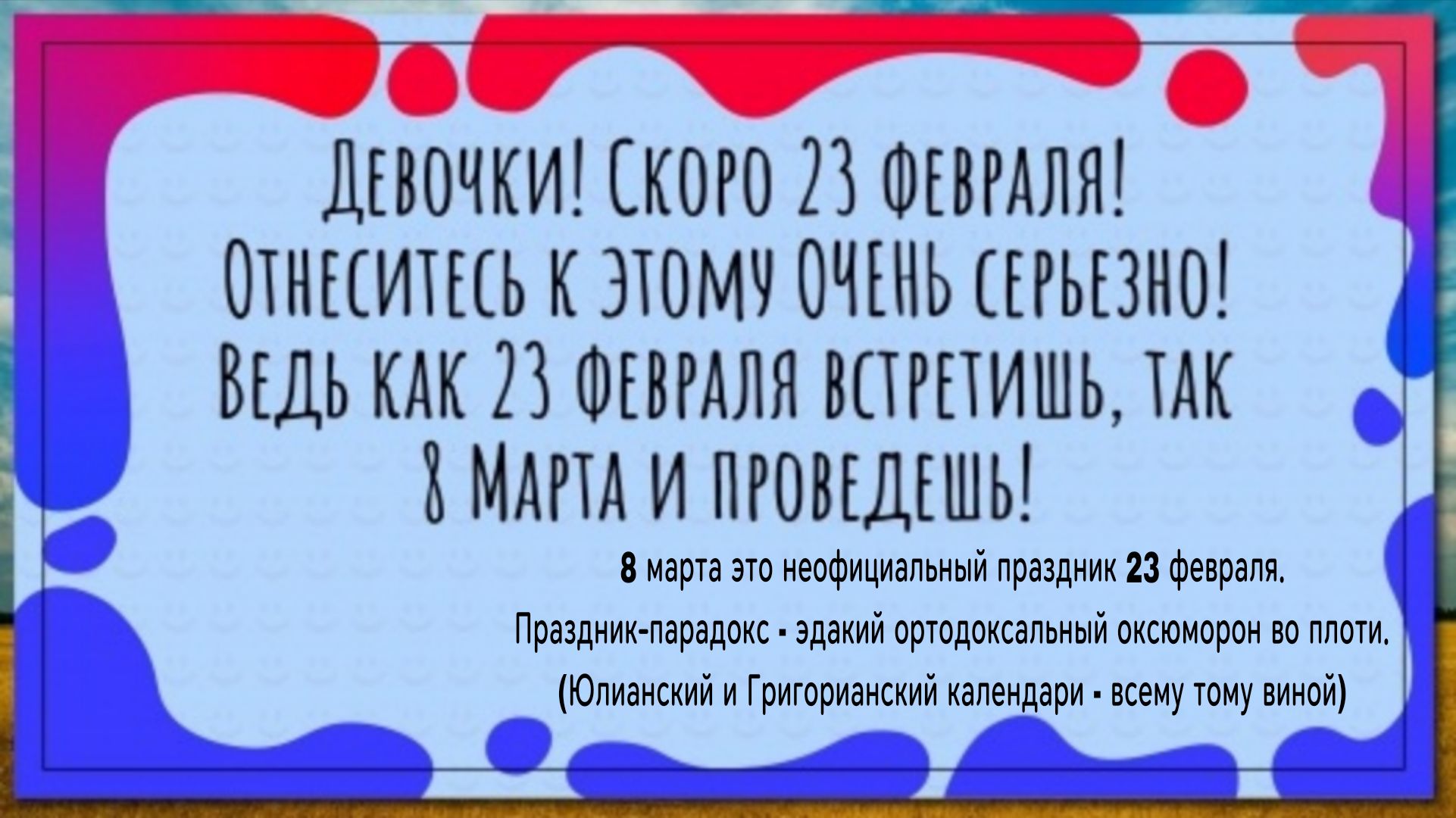 Девочки! Скоро 23 февраля! Отнеситесь к этому очень серьёзно! Ведь как 23 февраля встретишь, так 8 марта и проведешь! 8 марта это неофициальный праздник 23 февраля.