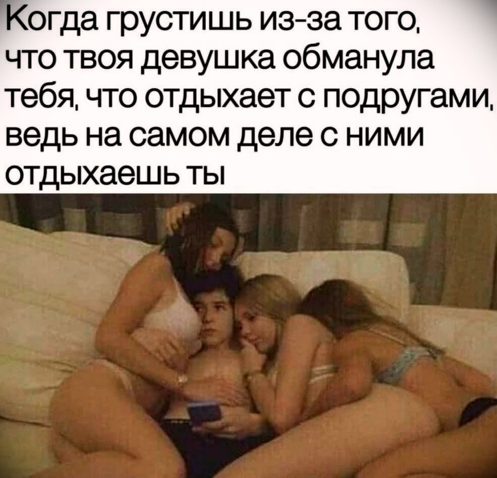Когда грустишь из-за того, что твоя девушка обманула тебя, что отдыхает с подругами, ведь на самом деле с ними отдыхаешь ты