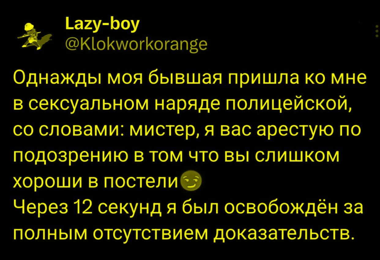 Однaжды моя бывшая пришла ко мне в сексуальном наряде полицейской, со словами: мистер, у вас арестуют по подозрению в том что вы слишком хороши в постели😊 Через 12 секунд я был освобождён за полным отсутствием доказательств.