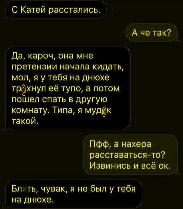 С Катей расстались.
А че так?
Да, кароч, она мне претензии начала кидать, мол, я у тебя на днюхе трахнул её тупо, а потом пошёл спать в другую комнату. Типа, я мудак такой.
Блять, чувак, я не был у тебя на днюхе.
Пфф, а нахера расставаться-то? Извинись и всё ок.