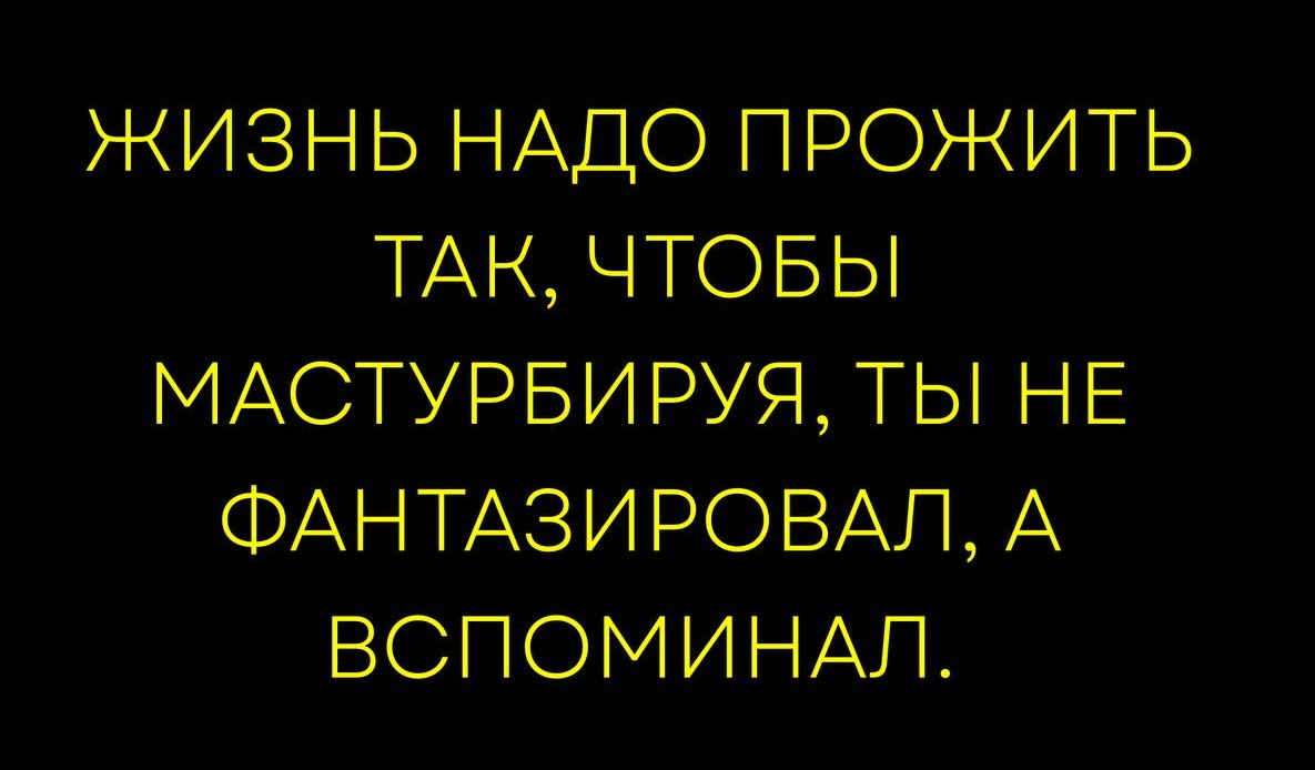 ЖИЗНЬ НАДО ПРОЖИТЬ ТАК, ЧТОБЫ МАСТУРБИРУЯ, ТЫ НЕ ФАНТАЗИРОВАЛ, А ВСПОМИНАЛ.
