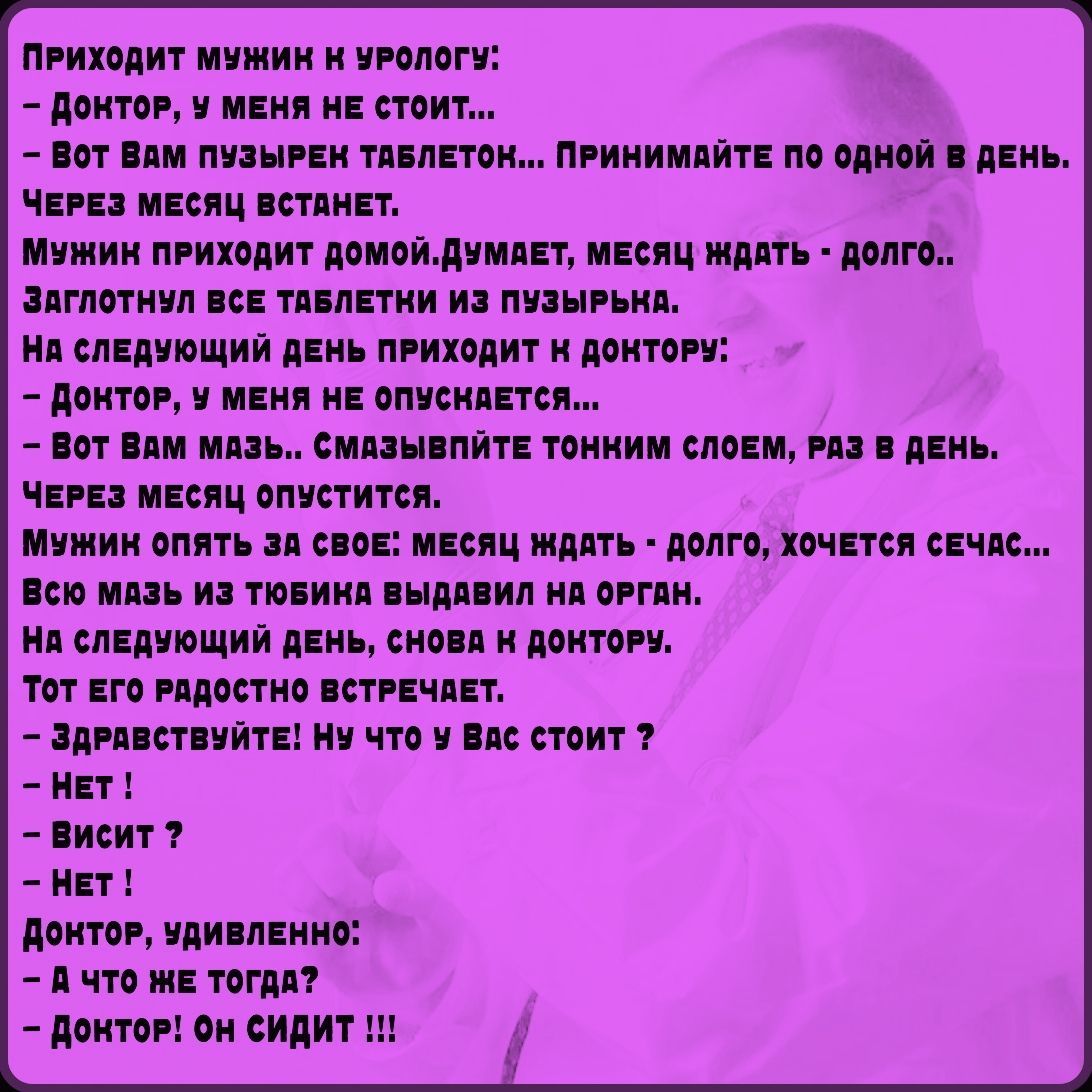 Приходит мужчина к урологу: - Доктор, у меня не стоит... - Вот вам пузырь таблеток, по одной в день. Через месяц встанет. Мужчина уходит, потом снова приходит: - Доктор, не опускается... - Вот мазь, смазывайте. Через месяц — опустится. Наконец спрашивает: - А что же тогда? - Доктор! Он сидит!!!