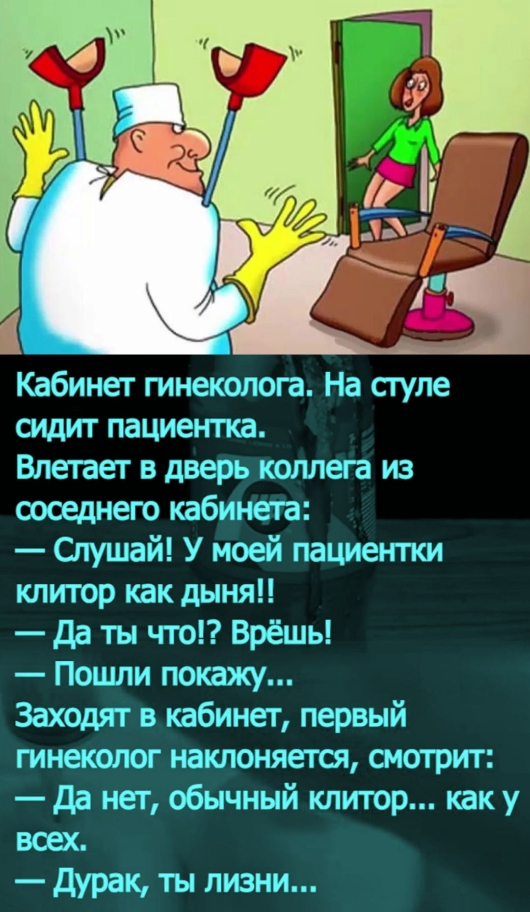 Кабинет гинеколога. На стуле сидит пациентка. Влетает в дверь коллега из соседнего кабинета: — Слушай! У моей пациентки клиитор как динья!! — Да ты что! Врёшь! — Пошли покажу... Заходят в кабинет, первый гинеколог наклоняется, смотрит: — Да нет, обычный клитор... как у всех. — Дурак, ты лизни...