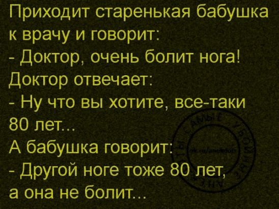 Приходит старенькая бабушка к врачу и говорит: - Доктор, очень болит нога! Доктор отвечает: - Ну что вы хотите, все-таки 80 лет... А бабушка говорит: - Другой ноге тоже 80 лет, а она не болит...