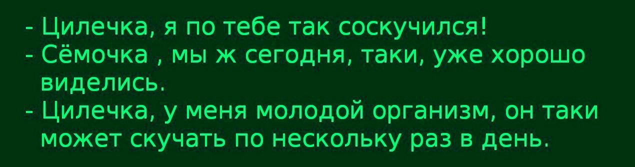 - Цилечка, я по тебе так соскучился!\n- Семочка, мы ж сегодня, таки, уже хорошо виделись,\n- Цилечка, у меня молодой организм, он такой может скучать по нескольку раз в день.