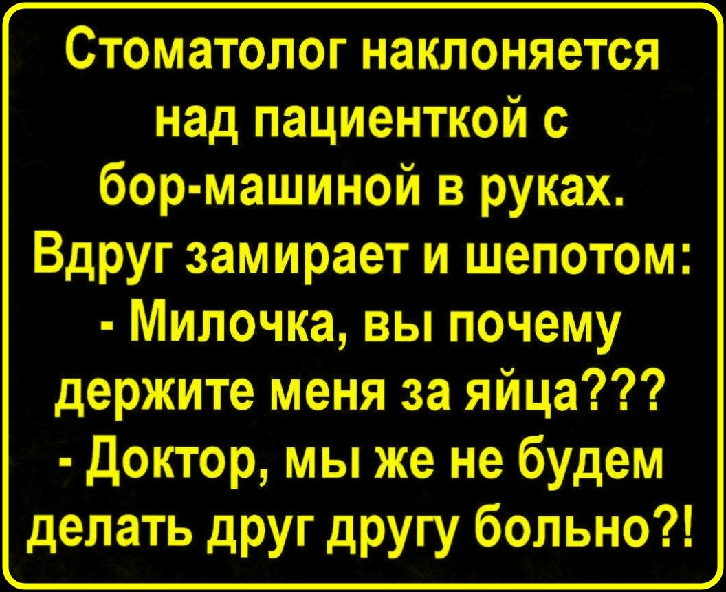 Стоматолог наклоняется над пациенткой с бор-машиной в руках. Вдруг замирает и шепотом: - Милочка, вы почему держите меня за яйца??? - Доктор, мы же не будем делать друг другу больно?!