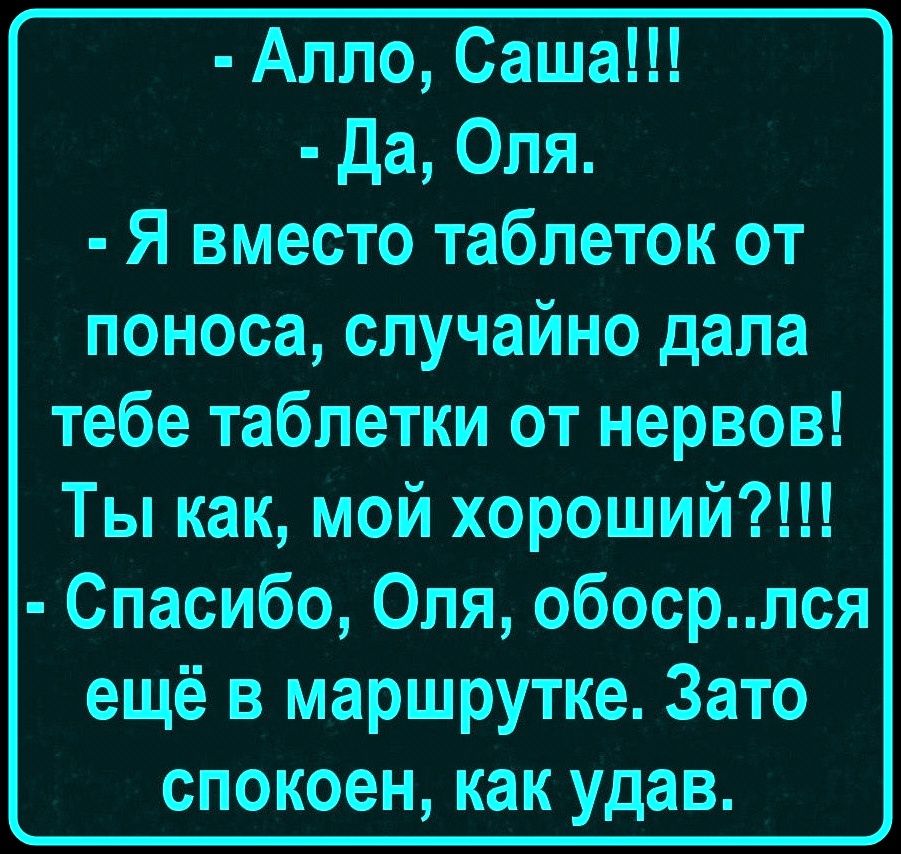 - Алло, Саша!!!
- Да, Оля.
- Я вместо таблеток от поноса, случайно дала тебе таблетки от нервов! Ты как, мой хороший?!!!
- Спасибо, Оля, обоср..лся ещё в маршрутке. Зато спокоен, как удав.