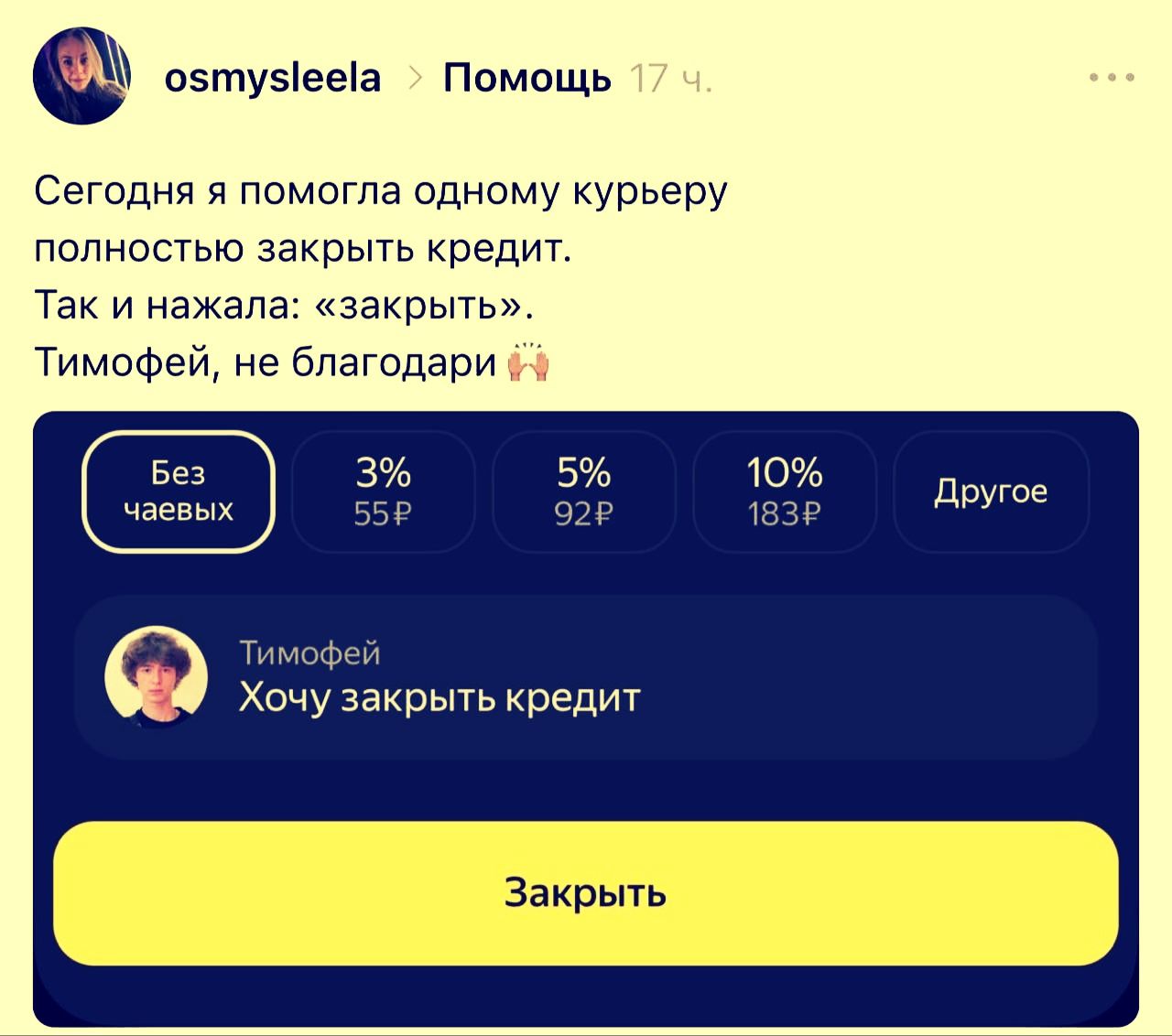 osmysleela > Помощь 17 ч. Сегодня я помогла одному курьеру полностью закрыть кредит. Так и нажала: «закрыть». Тимофей, не благодари. Без чаевых. 3% 55₽. 5% 92₽. 10% 183₽. Другое. Тимофей. Хочу закрыть кредит. Закрыть