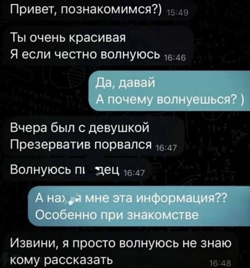 Привет, познакомимся?) Ты очень красивая Я если честно волнуюсь Да, давай А почему волнуешься? ) Вчера был с девушкой Презерватив порвался Волнуюсь пи*дец А на*уя мне эта информация?? Особенно при знакомстве Извини, я просто волнуюсь не знаю кому рассказать