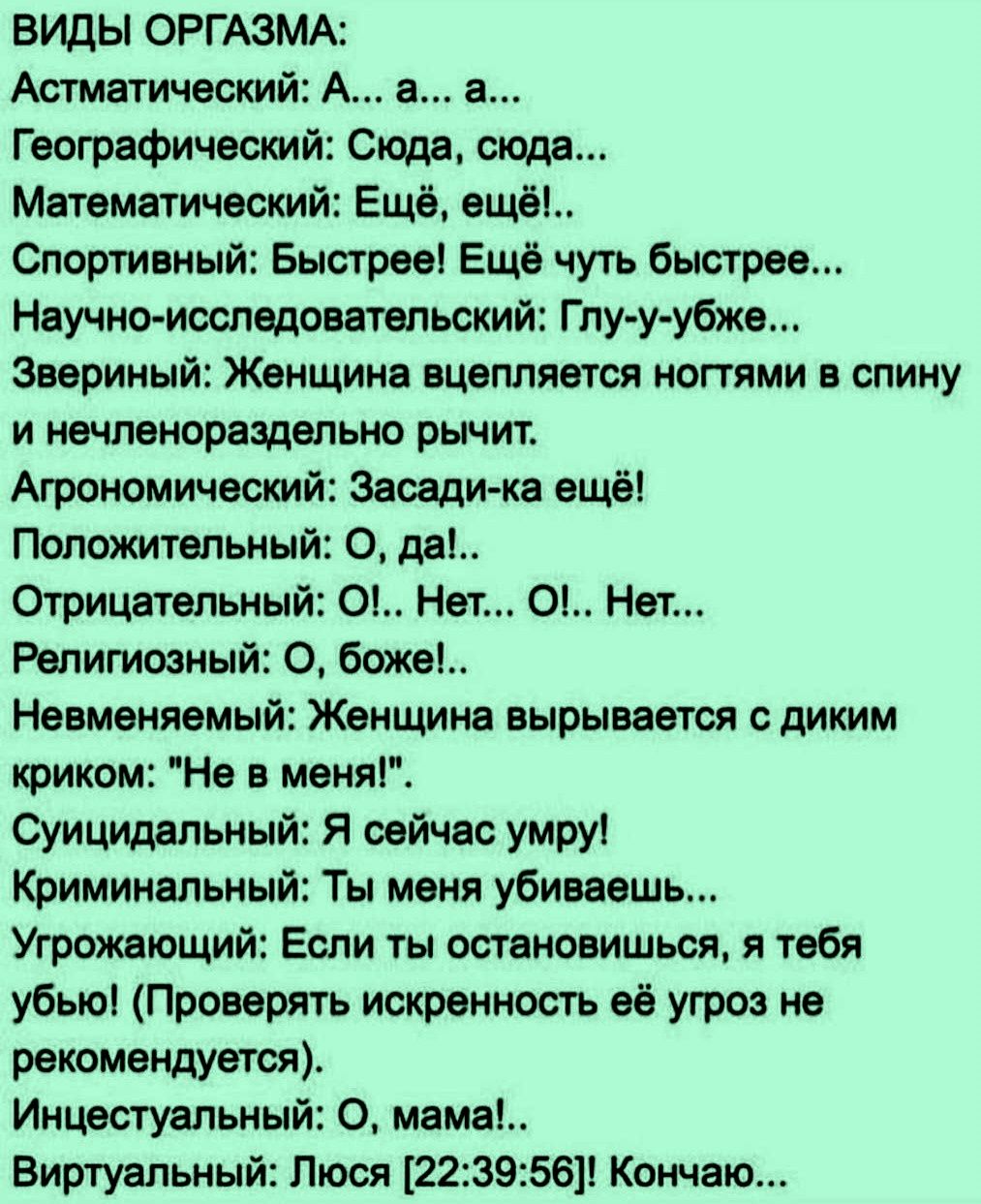 ВИДЫ ОРГАЗМА:
Астматический: А... а... а...
Географический: Сюда, сюда...
Математический: Ещё, ещё!..
Спортивный: Быстрее! Ещё чуть быстрее...
Научно-исследовательский: Глу-у-убже...
Звериный: Женщина вцепляется ногтями в спину и нечленораздельно рычит.
Агрономический: Засади-ка ещё!
Положительный: О, да!..
Отрицательный: О!.. Нет... О!..