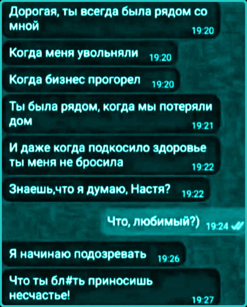 Дорогая, ты всегда была рядом со мной Когда меня увольняли Когда бизнес прогорел Ты была рядом, когда мы потеряли дом И даже когда подкосило здоровье ты меня не бросила Знаешь, что я думаю, Настя? Что, любимый?) Я начинаю подозревать Что ты бл#ть приносишь несчастье!