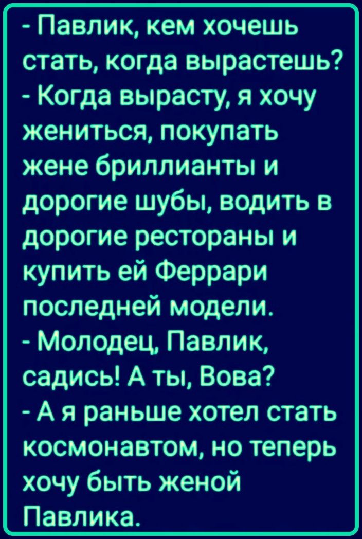 Павлик, кем хочешь стать, когда вырастешь? Когда вырасту, я хочу жениться, покупать жене бриллианты и дорогие шубы, водить в дорогие рестораны и купить ей Феррари последней модели. Молодец, Павлик, садись! А ты, Вова? А я раньше хотел стать космонавтом, но теперь хочу быть женой Павлика.